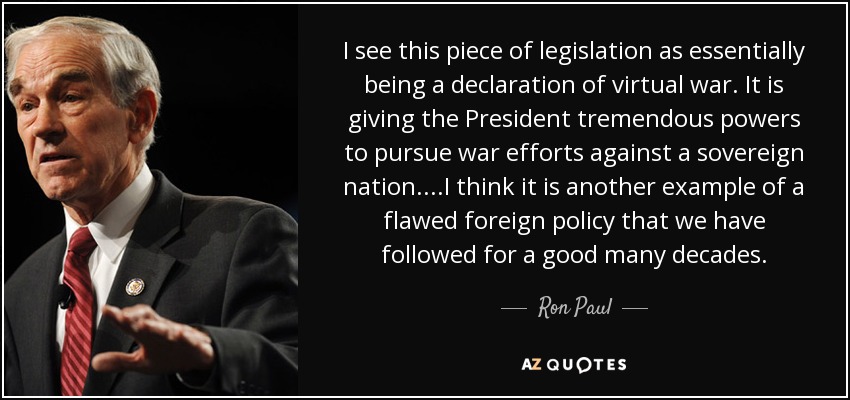 I see this piece of legislation as essentially being a declaration of virtual war. It is giving the President tremendous powers to pursue war efforts against a sovereign nation. ...I think it is another example of a flawed foreign policy that we have followed for a good many decades. - Ron Paul