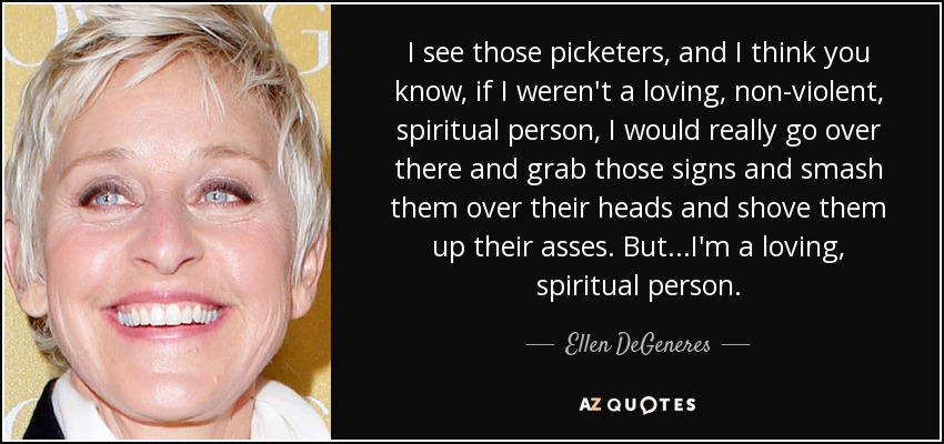 I see those picketers, and I think you know, if I weren't a loving, non-violent, spiritual person, I would really go over there and grab those signs and smash them over their heads and shove them up their asses. But...I'm a loving, spiritual person. - Ellen DeGeneres