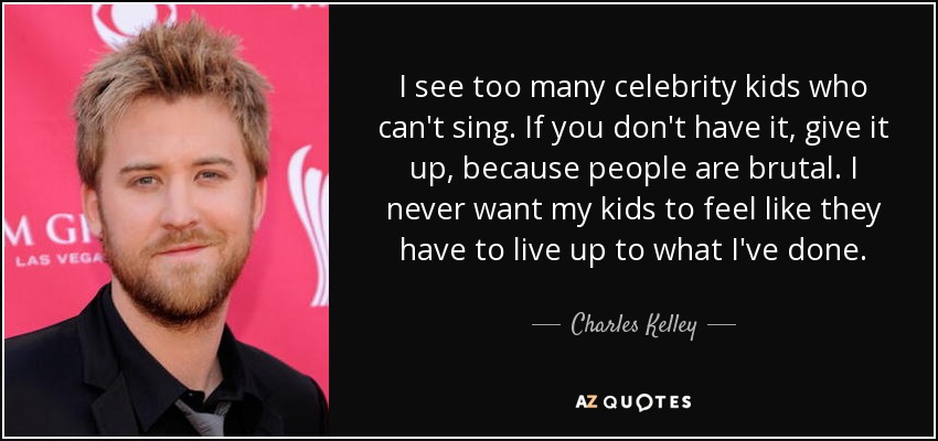 I see too many celebrity kids who can't sing. If you don't have it, give it up, because people are brutal. I never want my kids to feel like they have to live up to what I've done. - Charles Kelley