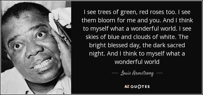 I see trees of green, red roses too. I see them bloom for me and you. And I think to myself what a wonderful world. I see skies of blue and clouds of white. The bright blessed day, the dark sacred night. And I think to myself what a wonderful world - Louis Armstrong