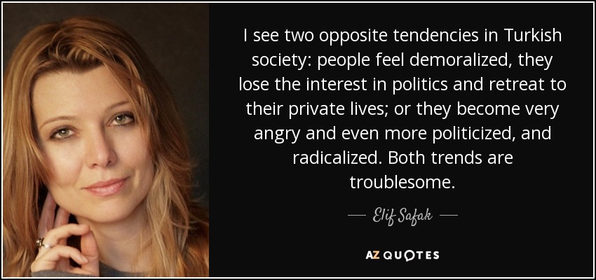 I see two opposite tendencies in Turkish society: people feel demoralized, they lose the interest in politics and retreat to their private lives; or they become very angry and even more politicized, and radicalized. Both trends are troublesome. - Elif Safak