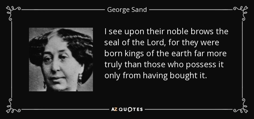 I see upon their noble brows the seal of the Lord, for they were born kings of the earth far more truly than those who possess it only from having bought it. - George Sand