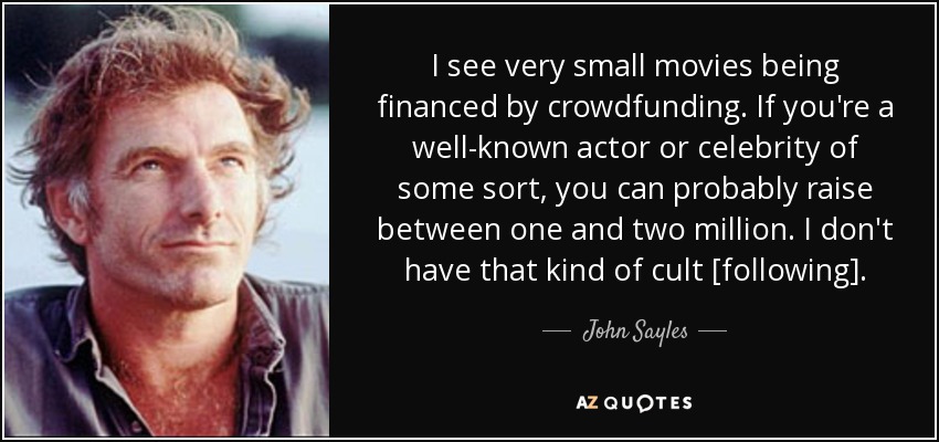 I see very small movies being financed by crowdfunding. If you're a well-known actor or celebrity of some sort, you can probably raise between one and two million. I don't have that kind of cult [following]. - John Sayles