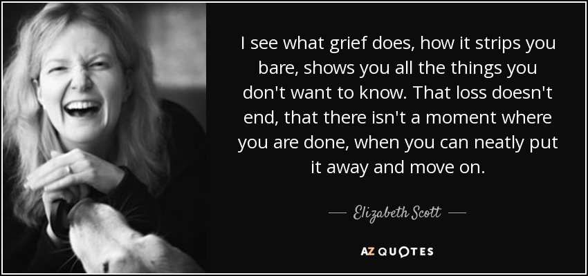 I see what grief does, how it strips you bare, shows you all the things you don't want to know. That loss doesn't end, that there isn't a moment where you are done, when you can neatly put it away and move on. - Elizabeth Scott