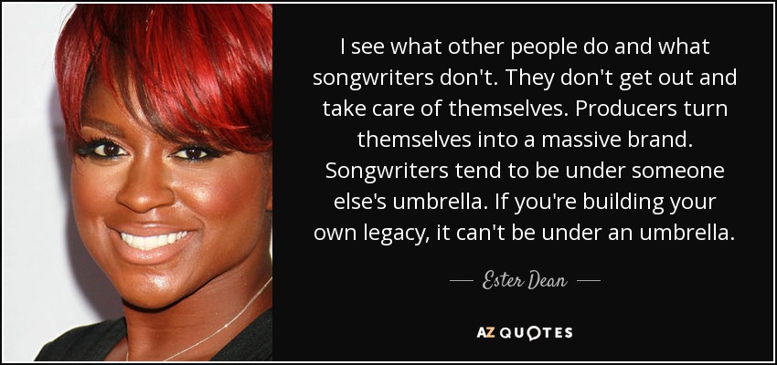 I see what other people do and what songwriters don't. They don't get out and take care of themselves. Producers turn themselves into a massive brand. Songwriters tend to be under someone else's umbrella. If you're building your own legacy, it can't be under an umbrella. - Ester Dean