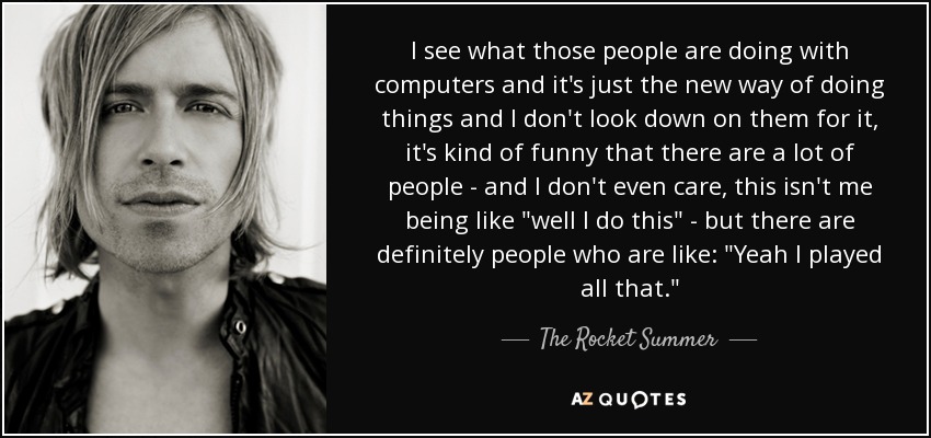 I see what those people are doing with computers and it's just the new way of doing things and I don't look down on them for it, it's kind of funny that there are a lot of people - and I don't even care, this isn't me being like 