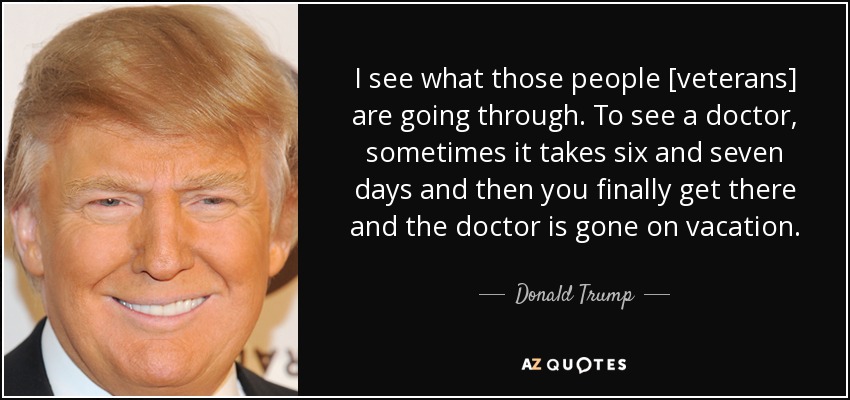 I see what those people [veterans] are going through. To see a doctor, sometimes it takes six and seven days and then you finally get there and the doctor is gone on vacation. - Donald Trump