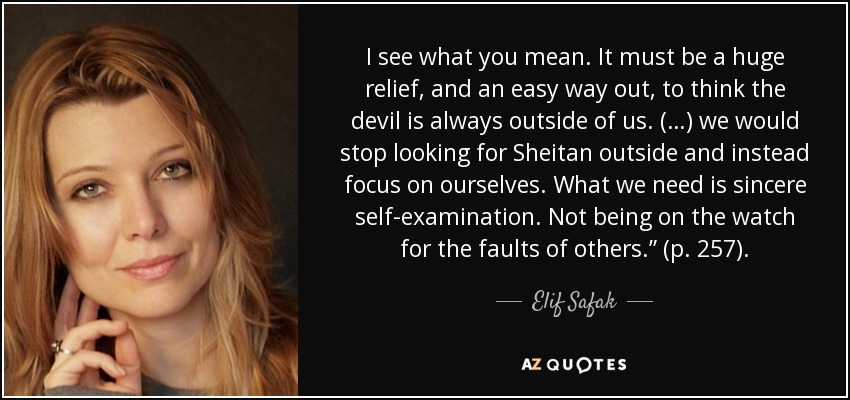 I see what you mean. It must be a huge relief, and an easy way out, to think the devil is always outside of us. (…) we would stop looking for Sheitan outside and instead focus on ourselves. What we need is sincere self-examination. Not being on the watch for the faults of others.” (p. 257). - Elif Safak