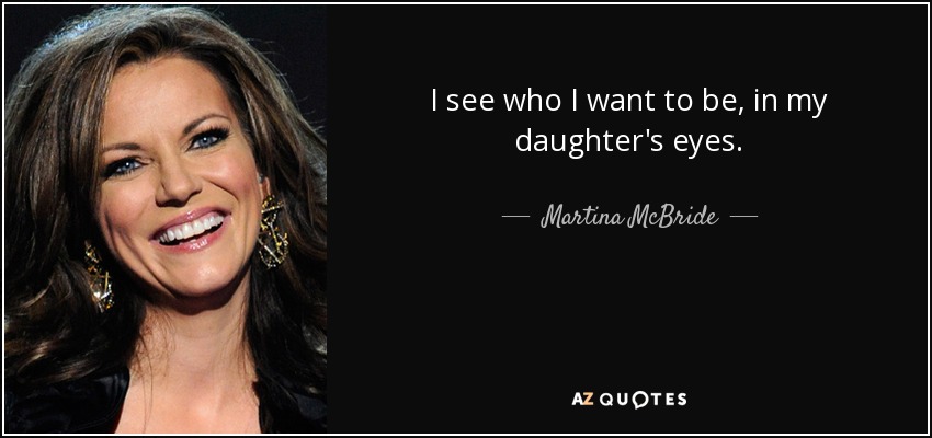 I see who I want to be, in my daughter's eyes. - Martina McBride