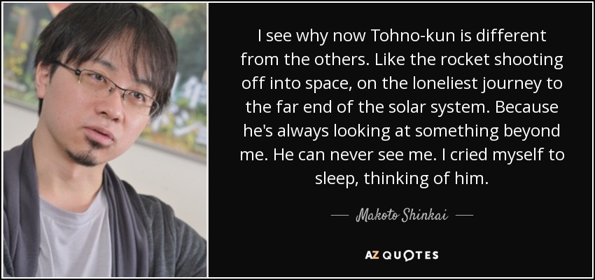 I see why now Tohno-kun is different from the others. Like the rocket shooting off into space, on the loneliest journey﻿ to the far end of the solar system. Because he's always looking at something beyond me. He can never see me. I cried myself to sleep, thinking of him. - Makoto Shinkai