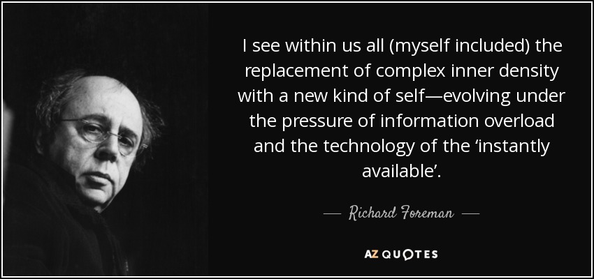 I see within us all (myself included) the replacement of complex inner density with a new kind of self—evolving under the pressure of information overload and the technology of the ‘instantly available’. - Richard Foreman