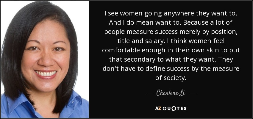 I see women going anywhere they want to. And I do mean want to. Because a lot of people measure success merely by position, title and salary. I think women feel comfortable enough in their own skin to put that secondary to what they want. They don't have to define success by the measure of society. - Charlene Li