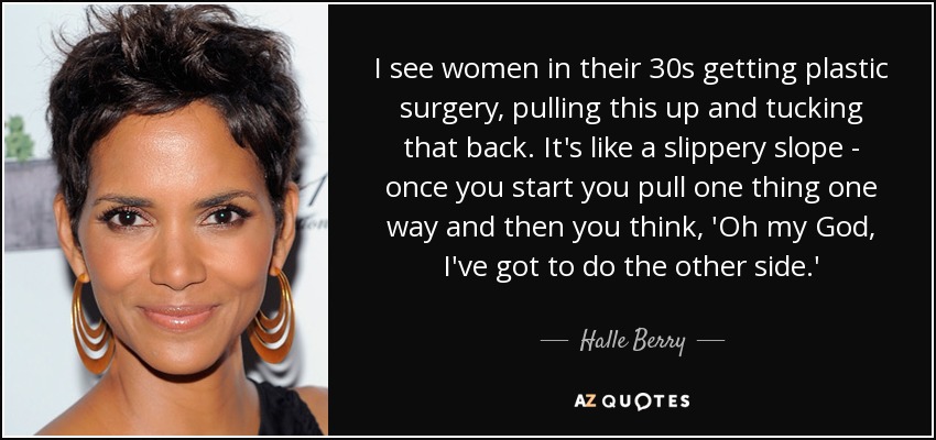 I see women in their 30s getting plastic surgery, pulling this up and tucking that back. It's like a slippery slope - once you start you pull one thing one way and then you think, 'Oh my God, I've got to do the other side.' - Halle Berry