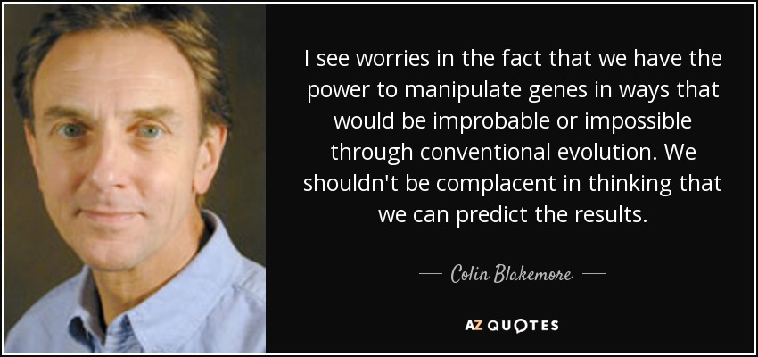 I see worries in the fact that we have the power to manipulate genes in ways that would be improbable or impossible through conventional evolution. We shouldn't be complacent in thinking that we can predict the results. - Colin Blakemore