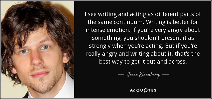 I see writing and acting as different parts of the same continuum. Writing is better for intense emotion. If you're very angry about something, you shouldn't present it as strongly when you're acting. But if you're really angry and writing about it, that's the best way to get it out and across. - Jesse Eisenberg