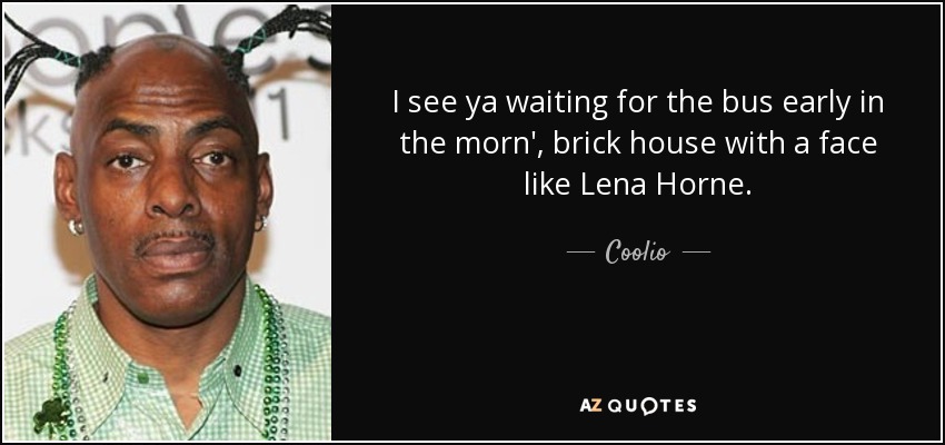 I see ya waiting for the bus early in the morn', brick house with a face like Lena Horne. - Coolio