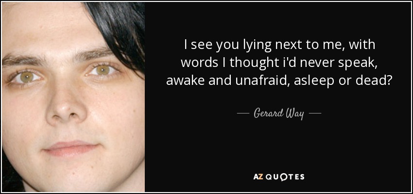 I see you lying next to me, with words I thought i'd never speak, awake and unafraid, asleep or dead? - Gerard Way