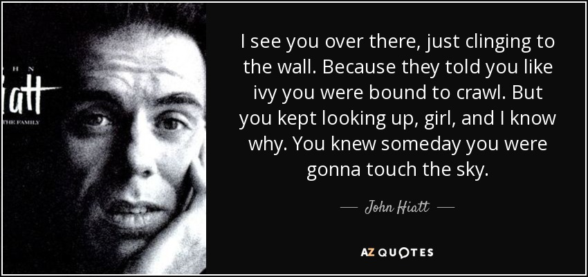 I see you over there, just clinging to the wall. Because they told you like ivy you were bound to crawl. But you kept looking up, girl, and I know why. You knew someday you were gonna touch the sky. - John Hiatt