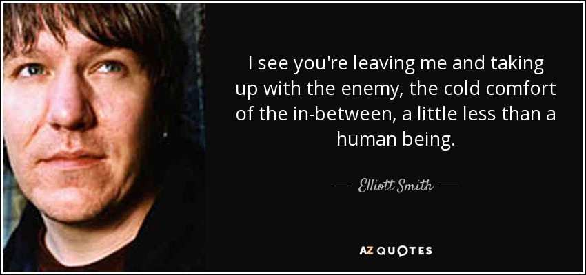 I see you're leaving me and taking up with the enemy, the cold comfort of the in-between, a little less than a human being. - Elliott Smith