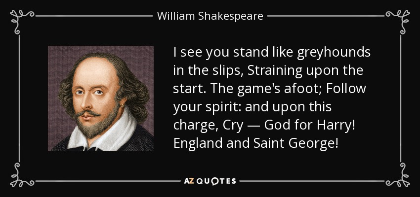 I see you stand like greyhounds in the slips, Straining upon the start. The game's afoot; Follow your spirit: and upon this charge, Cry — God for Harry! England and Saint George! - William Shakespeare