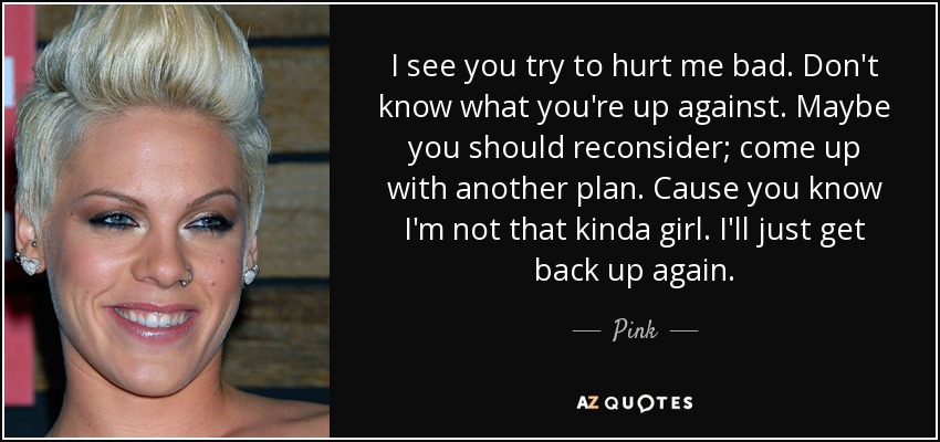 I see you try to hurt me bad. Don't know what you're up against. Maybe you should reconsider; come up with another plan. Cause you know I'm not that kinda girl. I'll just get back up again. - Pink