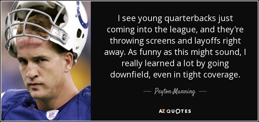 I see young quarterbacks just coming into the league, and they're throwing screens and layoffs right away. As funny as this might sound, I really learned a lot by going downfield, even in tight coverage. - Peyton Manning