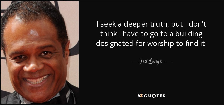 I seek a deeper truth, but I don't think I have to go to a building designated for worship to find it. - Ted Lange