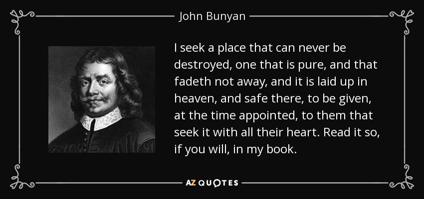 I seek a place that can never be destroyed, one that is pure, and that fadeth not away, and it is laid up in heaven, and safe there, to be given, at the time appointed, to them that seek it with all their heart. Read it so, if you will, in my book. - John Bunyan