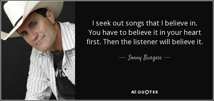 I seek out songs that I believe in. You have to believe it in your heart first. Then the listener will believe it. - Sonny Burgess