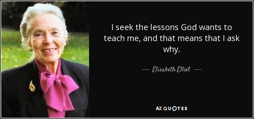 I seek the lessons God wants to teach me, and that means that I ask why. - Elisabeth Elliot