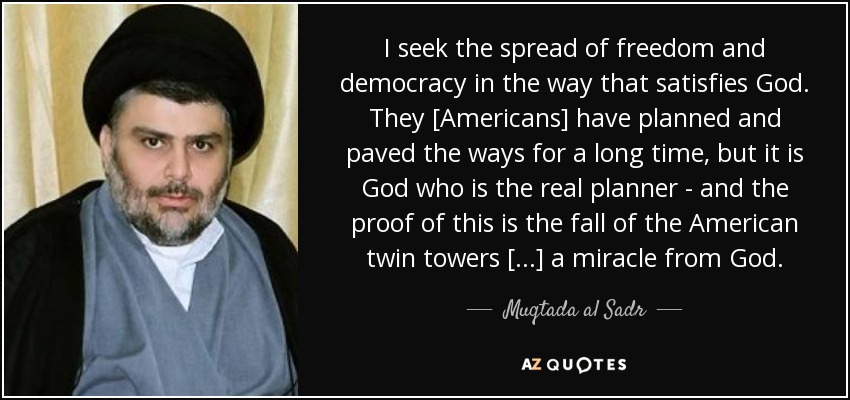 I seek the spread of freedom and democracy in the way that satisfies God. They [Americans] have planned and paved the ways for a long time, but it is God who is the real planner - and the proof of this is the fall of the American twin towers [...] a miracle from God. - Muqtada al Sadr