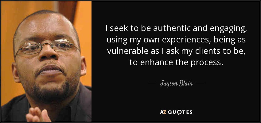 I seek to be authentic and engaging, using my own experiences, being as vulnerable as I ask my clients to be, to enhance the process. - Jayson Blair