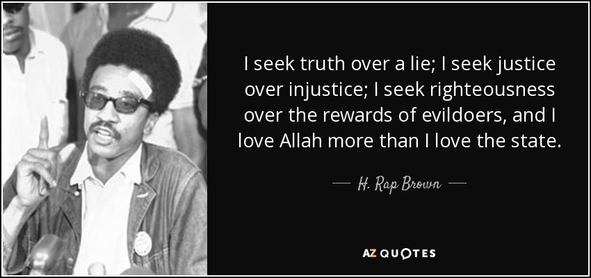 I seek truth over a lie; I seek justice over injustice; I seek righteousness over the rewards of evildoers, and I love Allah more than I love the state. - H. Rap Brown