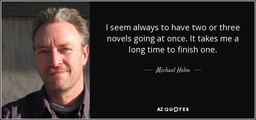 I seem always to have two or three novels going at once. It takes me a long time to finish one. - Michael Helm
