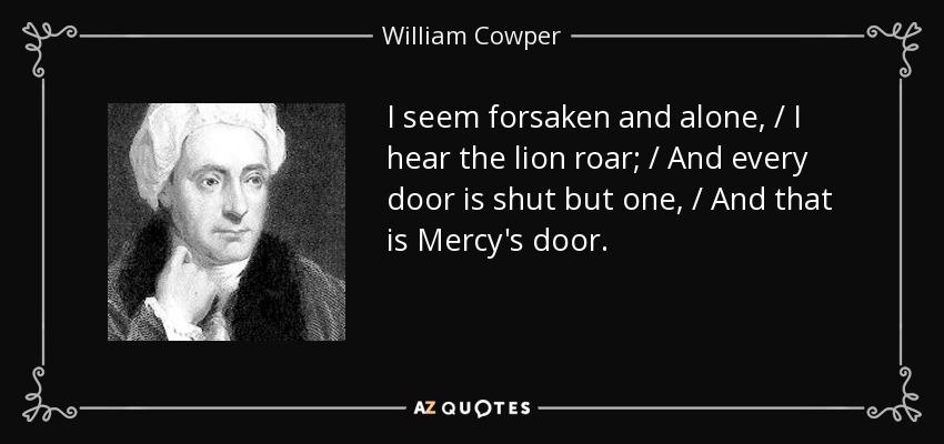 I seem forsaken and alone, / I hear the lion roar; / And every door is shut but one, / And that is Mercy's door. - William Cowper
