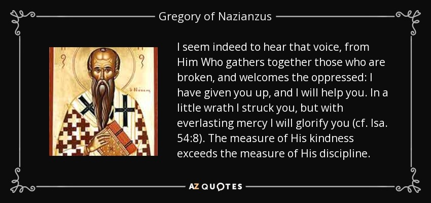 I seem indeed to hear that voice, from Him Who gathers together those who are broken, and welcomes the oppressed: I have given you up, and I will help you. In a little wrath I struck you, but with everlasting mercy I will glorify you (cf. Isa. 54:8). The measure of His kindness exceeds the measure of His discipline. - Gregory of Nazianzus