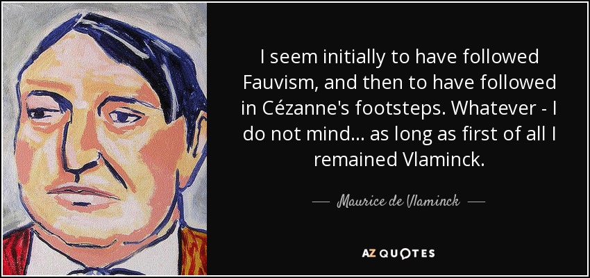 I seem initially to have followed Fauvism, and then to have followed in Cézanne's footsteps. Whatever - I do not mind... as long as first of all I remained Vlaminck. - Maurice de Vlaminck