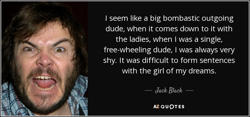I seem like a big bombastic outgoing dude, when it comes down to it with the ladies, when I was a single, free-wheeling dude, I was always very shy. It was difficult to form sentences with the girl of my dreams. - Jack Black
