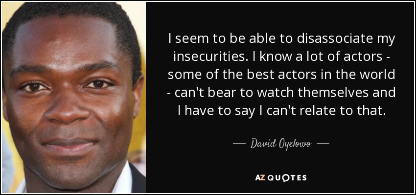 I seem to be able to disassociate my insecurities. I know a lot of actors - some of the best actors in the world - can't bear to watch themselves and I have to say I can't relate to that. - David Oyelowo
