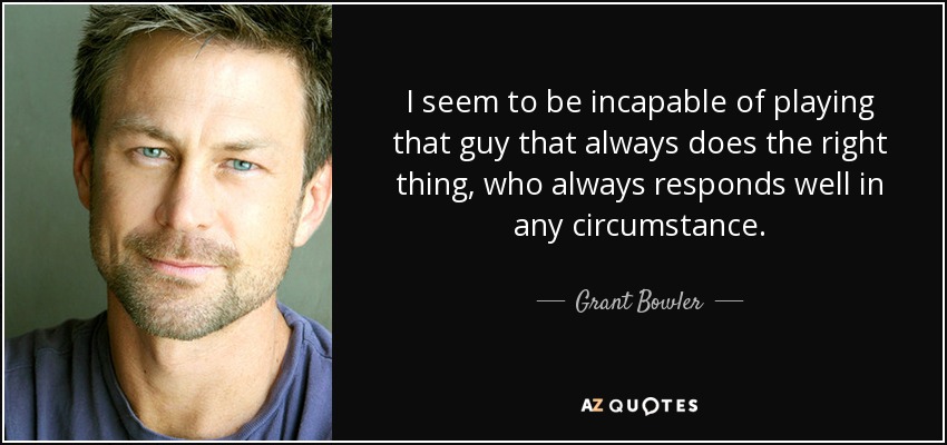 I seem to be incapable of playing that guy that always does the right thing, who always responds well in any circumstance. - Grant Bowler