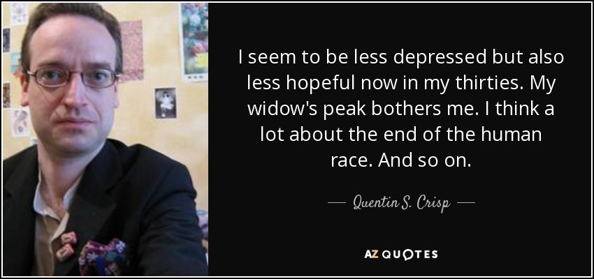 I seem to be less depressed but also less hopeful now in my thirties. My widow's peak bothers me. I think a lot about the end of the human race. And so on. - Quentin S. Crisp