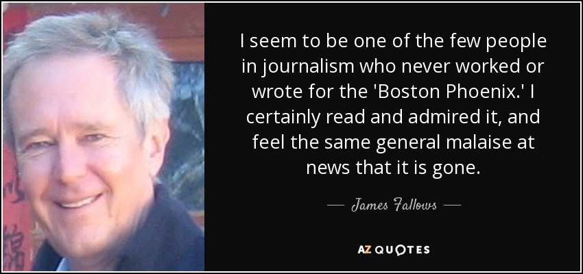 I seem to be one of the few people in journalism who never worked or wrote for the 'Boston Phoenix.' I certainly read and admired it, and feel the same general malaise at news that it is gone. - James Fallows