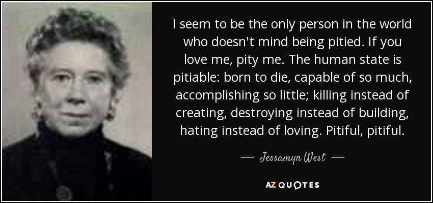 I seem to be the only person in the world who doesn't mind being pitied. If you love me, pity me. The human state is pitiable: born to die, capable of so much, accomplishing so little; killing instead of creating, destroying instead of building, hating instead of loving. Pitiful, pitiful. - Jessamyn West