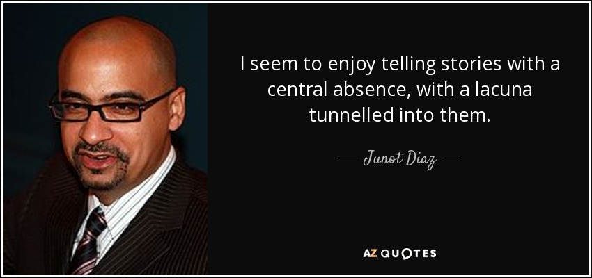 I seem to enjoy telling stories with a central absence, with a lacuna tunnelled into them. - Junot Diaz