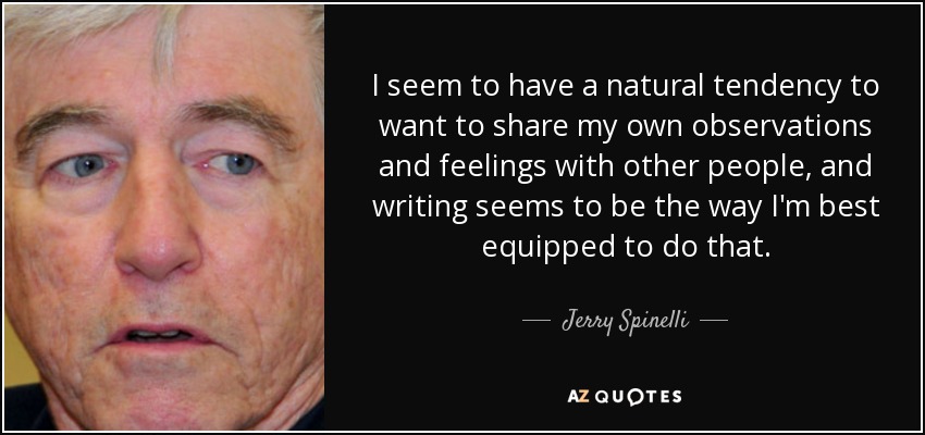 I seem to have a natural tendency to want to share my own observations and feelings with other people, and writing seems to be the way I'm best equipped to do that. - Jerry Spinelli