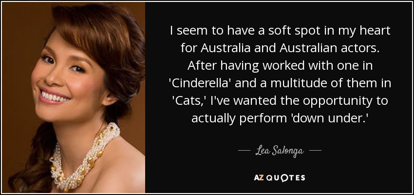 I seem to have a soft spot in my heart for Australia and Australian actors. After having worked with one in 'Cinderella' and a multitude of them in 'Cats,' I've wanted the opportunity to actually perform 'down under.' - Lea Salonga