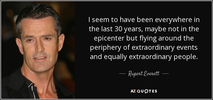 I seem to have been everywhere in the last 30 years, maybe not in the epicenter but flying around the periphery of extraordinary events and equally extraordinary people. - Rupert Everett