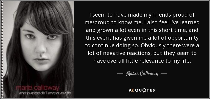 I seem to have made my friends proud of me/proud to know me. I also feel I've learned and grown a lot even in this short time, and this event has given me a lot of opportunity to continue doing so. Obviously there were a lot of negative reactions, but they seem to have overall little relevance to my life. - Marie Calloway