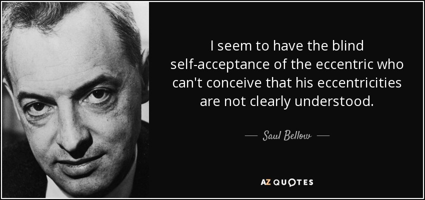 I seem to have the blind self-acceptance of the eccentric who can't conceive that his eccentricities are not clearly understood. - Saul Bellow