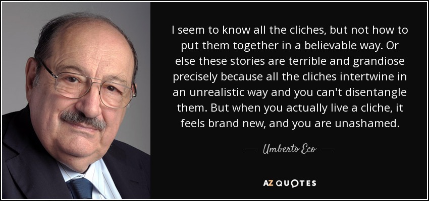 I seem to know all the cliches, but not how to put them together in a believable way. Or else these stories are terrible and grandiose precisely because all the cliches intertwine in an unrealistic way and you can't disentangle them. But when you actually live a cliche, it feels brand new, and you are unashamed. - Umberto Eco